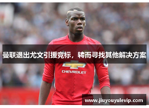 曼联退出尤文引援竞标，转而寻找其他解决方案