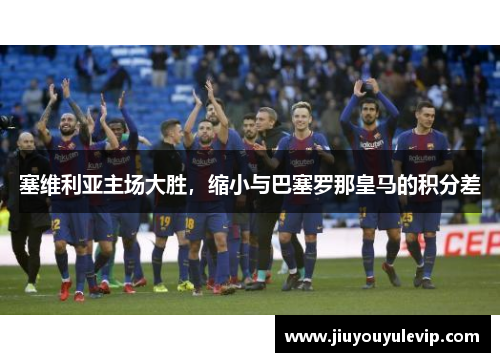 塞维利亚主场大胜，缩小与巴塞罗那皇马的积分差