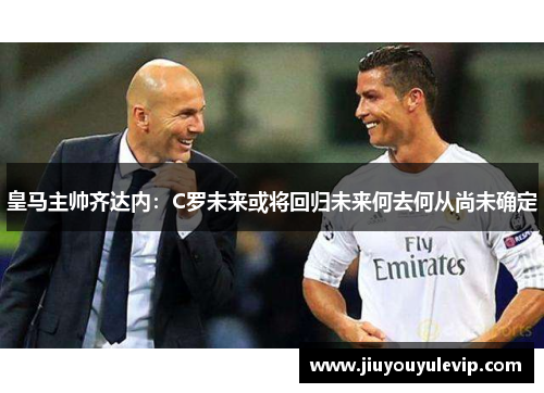 皇马主帅齐达内：C罗未来或将回归未来何去何从尚未确定