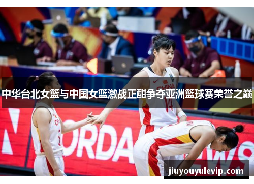 中华台北女篮与中国女篮激战正酣争夺亚洲篮球赛荣誉之巅