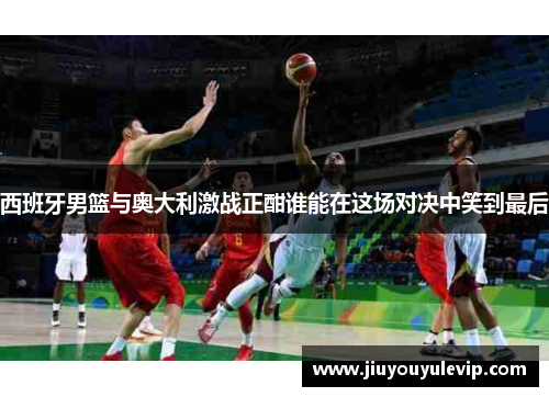 西班牙男篮与奥大利激战正酣谁能在这场对决中笑到最后