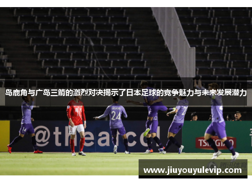 岛鹿角与广岛三箭的激烈对决揭示了日本足球的竞争魅力与未来发展潜力